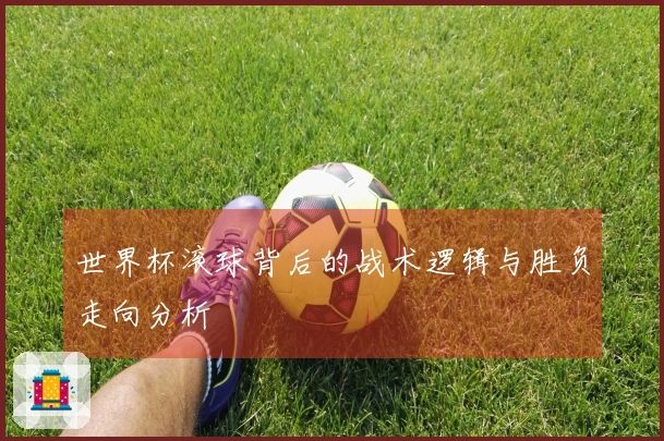世界杯滚球背后的战术逻辑与胜负走向分析
