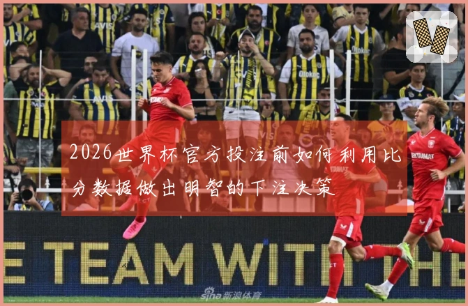 2026世界杯官方投注前如何利用比分数据做出明智的下注决策