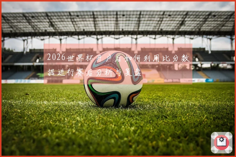 2026世界杯开户后如何利用比分数据进行赛后分析与复盘