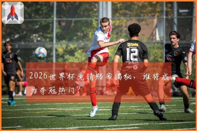 2026世界杯竞猜赔率揭秘，谁将成为夺冠热门？