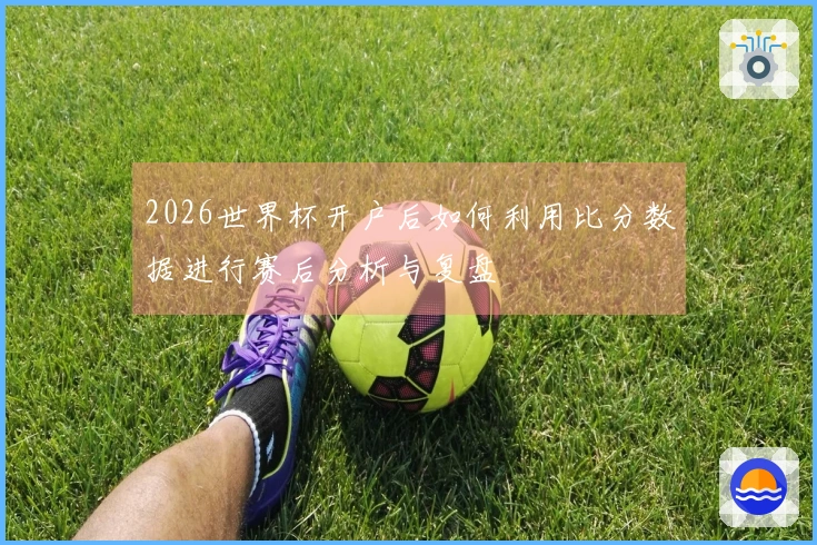2026世界杯开户后如何利用比分数据进行赛后分析与复盘