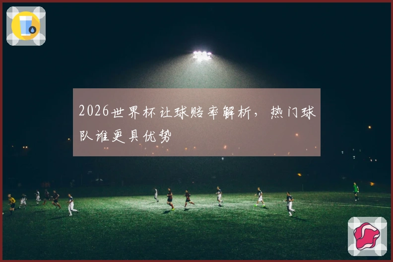 2026世界杯让球赔率解析，热门球队谁更具优势