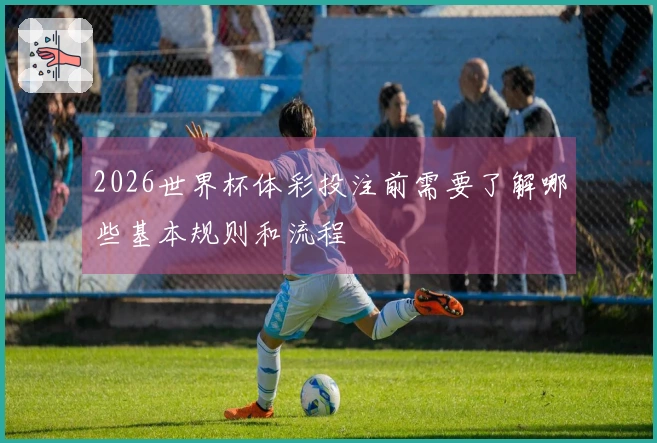 2026世界杯体彩投注前需要了解哪些基本规则和流程