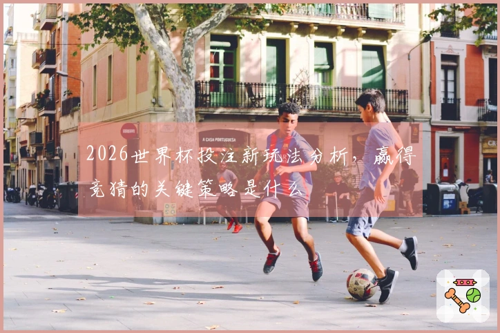 2026世界杯投注新玩法分析，赢得竞猜的关键策略是什么