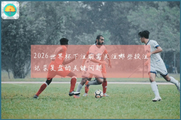 2026世界杯下注前需关注哪些投注记录复盘的关键问题