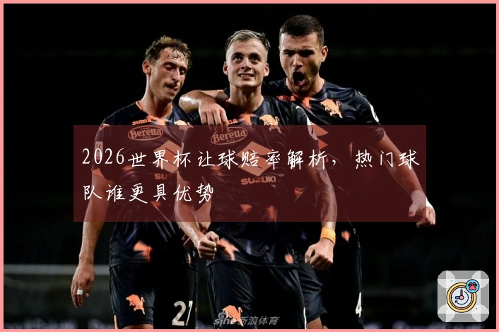 2026世界杯让球赔率解析，热门球队谁更具优势