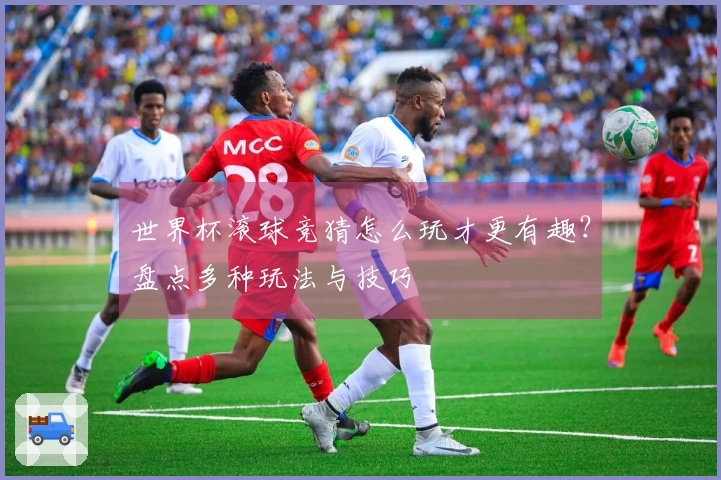 世界杯滚球竞猜怎么玩才更有趣？盘点多种玩法与技巧